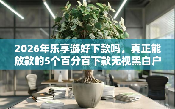 2026年乐享游好下款吗，真正能放款的5个百分百下款无视黑白户网贷软件推荐