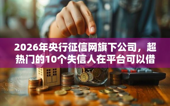 2026年央行征信网旗下公司，超热门的10个失信人在平台可以借钱推荐