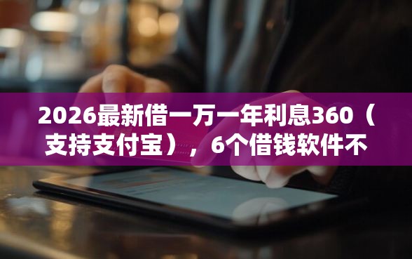 2026最新借一万一年利息360（支持支付宝），6个借钱软件不看征信的容易下款的无私分享