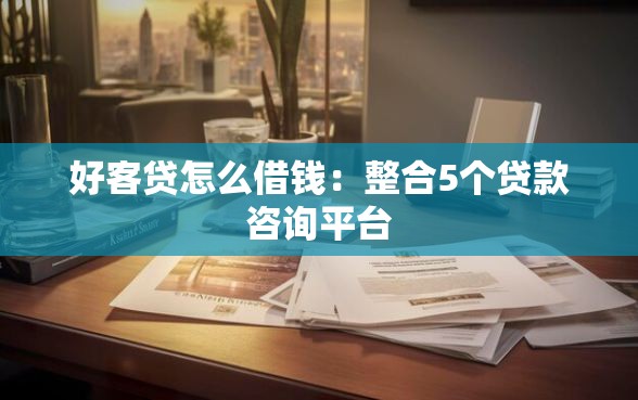 好客贷怎么借钱：整合5个贷款咨询平台