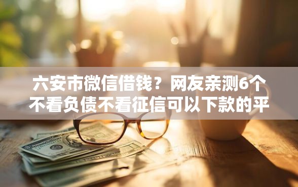 六安市微信借钱？网友亲测6个不看负债不看征信可以下款的平台盘点