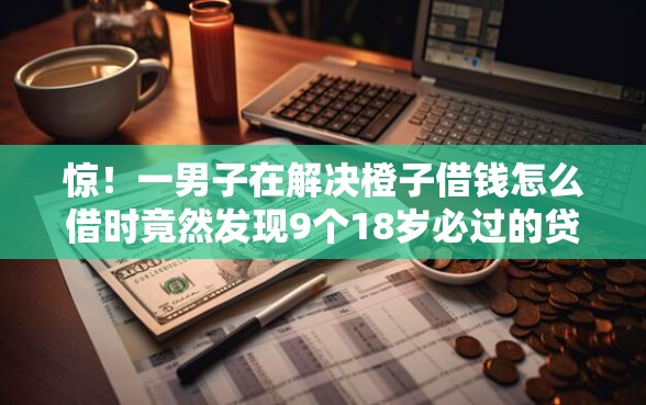 惊！一男子在解决橙子借钱怎么借时竟然发现9个18岁必过的贷款平台，事后分享了出来