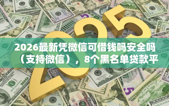 2026最新凭微信可借钱吗安全吗（支持微信），8个黑名单贷款平台无私分享