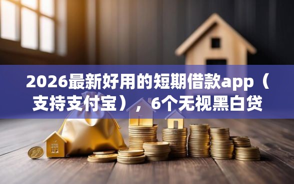 2026最新好用的短期借款app（支持支付宝），6个无视黑白贷款口子无私分享