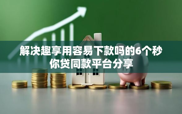 解决趣享用容易下款吗的6个秒你贷同款平台分享