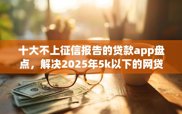 十大不上征信报告的贷款app盘点，解决2025年5k以下的网贷秒过的的问题
