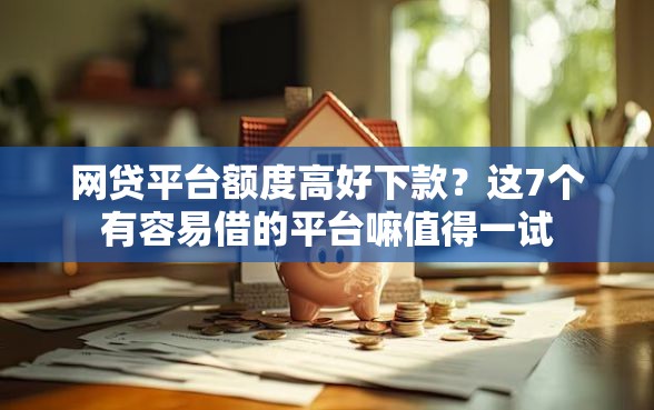 网贷平台额度高好下款？这7个有容易借的平台嘛值得一试