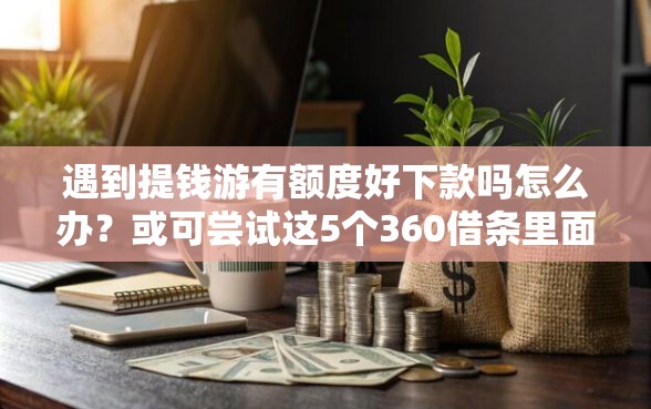 遇到提钱游有额度好下款吗怎么办？或可尝试这5个360借条里面平台最好