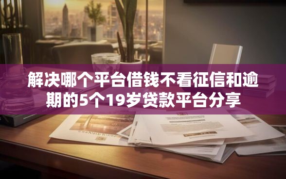 解决哪个平台借钱不看征信和逾期的5个19岁贷款平台分享
