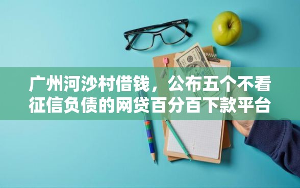 广州河沙村借钱，公布五个不看征信负债的网贷百分百下款平台
