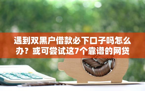遇到双黑户借款必下口子吗怎么办？或可尝试这7个靠谱的网贷平台