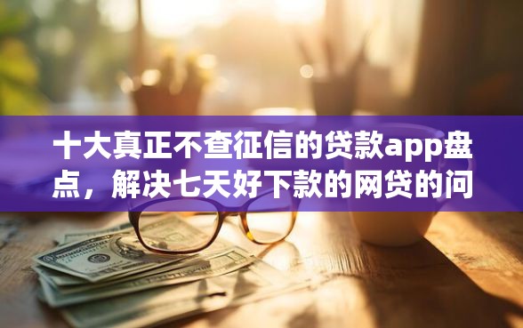 十大真正不查征信的贷款app盘点，解决七天好下款的网贷的问题