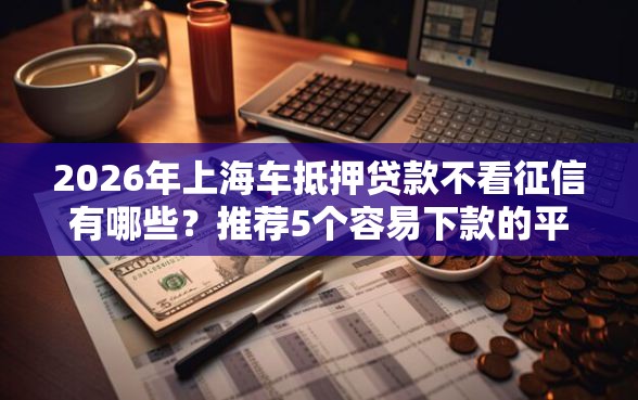 2026年上海车抵押贷款不看征信有哪些？推荐5个容易下款的平台
