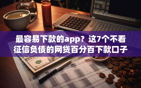 最容易下款的app？这7个不看征信负债的网贷百分百下款口子值得一试