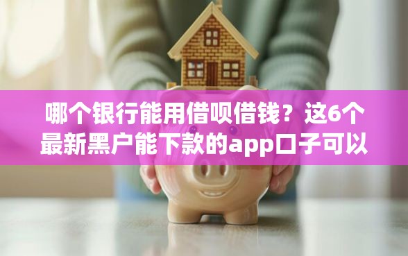 哪个银行能用借呗借钱？这6个最新黑户能下款的app口子可以试试