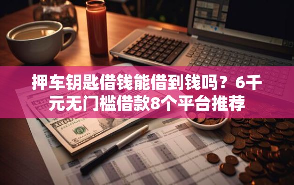 押车钥匙借钱能借到钱吗？6千元无门槛借款8个平台推荐