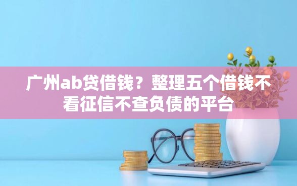 广州ab贷借钱？整理五个借钱不看征信不查负债的平台