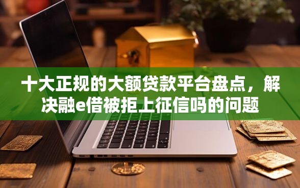 十大正规的大额贷款平台盘点，解决融e借被拒上征信吗的问题