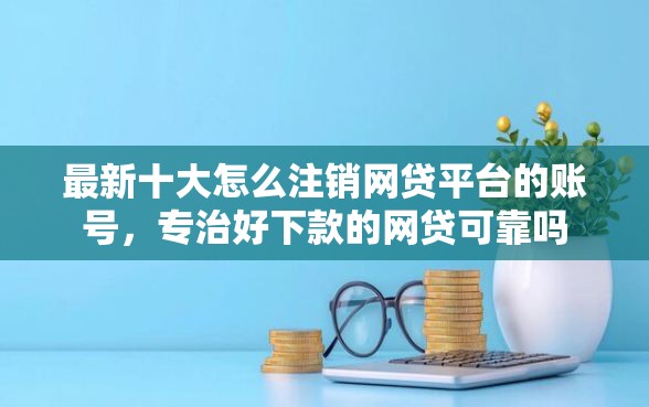 最新十大怎么注销网贷平台的账号，专治好下款的网贷可靠吗