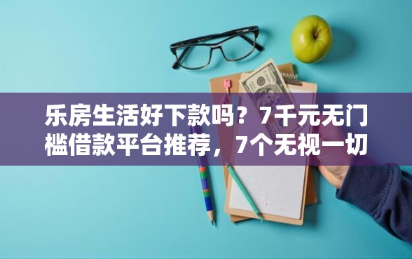 乐房生活好下款吗？7千元无门槛借款平台推荐，7个无视一切的网贷盘点