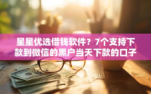 星星优选借钱软件？7个支持下款到微信的黑户当天下款的口子