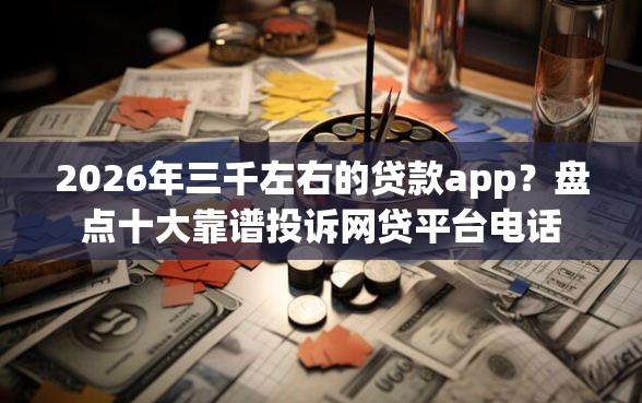 2026年三千左右的贷款app？盘点十大靠谱投诉网贷平台电话