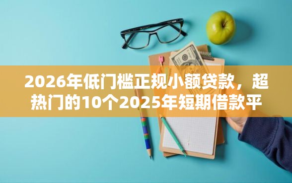 2026年低门槛正规小额贷款，超热门的10个2025年短期借款平台,7到14天推荐