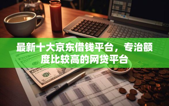 最新十大京东借钱平台，专治额度比较高的网贷平台