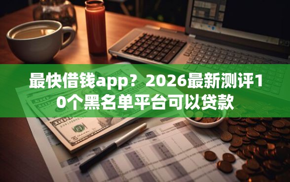 最快借钱app？2026最新测评10个黑名单平台可以贷款