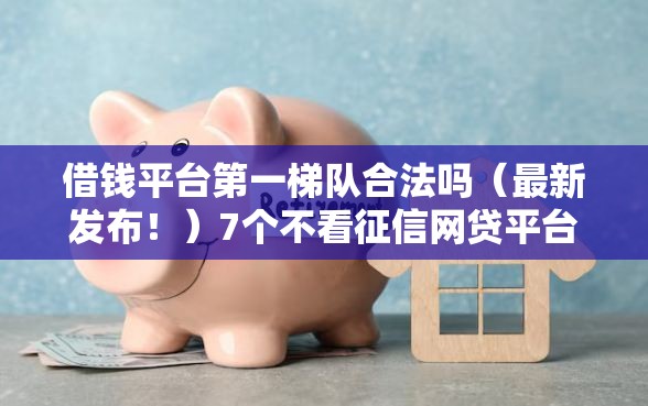 借钱平台第一梯队合法吗（最新发布！）7个不看征信网贷平台放款快的口子