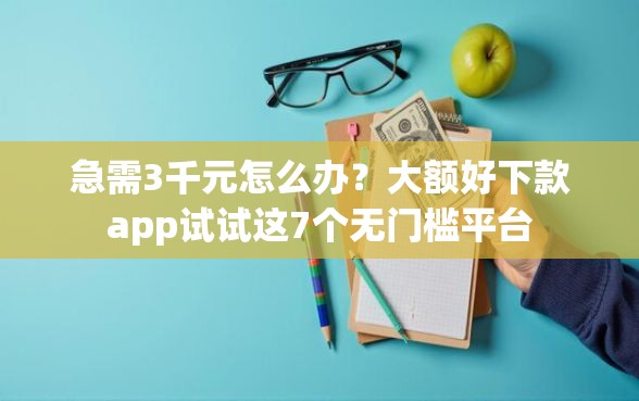急需3千元怎么办？大额好下款app试试这7个无门槛平台