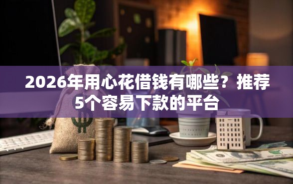 2026年用心花借钱有哪些？推荐5个容易下款的平台