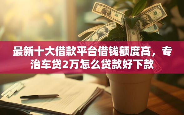 最新十大借款平台借钱额度高，专治车贷2万怎么贷款好下款