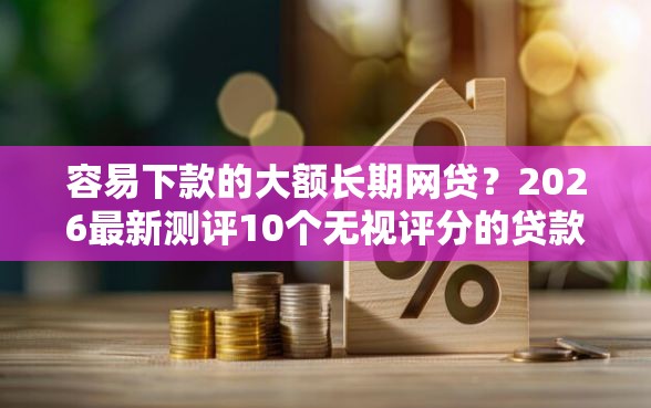 容易下款的大额长期网贷？2026最新测评10个无视评分的贷款软件