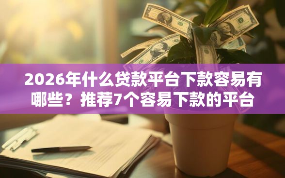 2026年什么贷款平台下款容易有哪些？推荐7个容易下款的平台