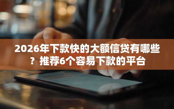 2026年下款快的大额信贷有哪些？推荐6个容易下款的平台