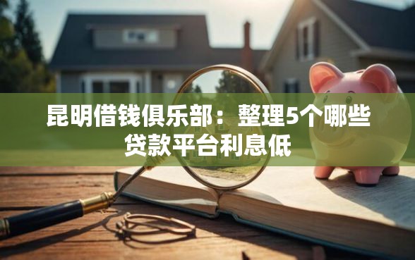 昆明借钱俱乐部：整理5个哪些贷款平台利息低