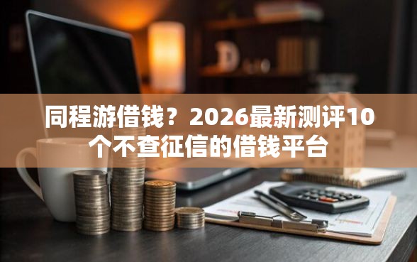 同程游借钱？2026最新测评10个不查征信的借钱平台