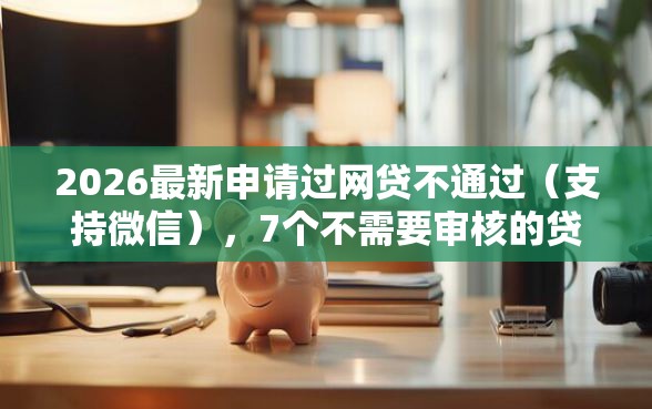 2026最新申请过网贷不通过（支持微信），7个不需要审核的贷款平台无私分享