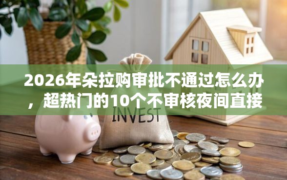 2026年朵拉购审批不通过怎么办，超热门的10个不审核夜间直接放款的网贷软件推荐