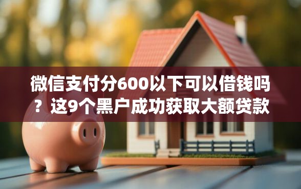 微信支付分600以下可以借钱吗?这9个黑户成功获取大额贷款的app值得一试 微信支付分600以下可以借钱吗?这9个黑户成功获取大额贷款的app值得一试