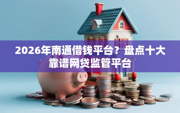 2026年南通借钱平台？盘点十大靠谱网贷监管平台