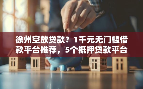 徐州空放贷款？1千元无门槛借款平台推荐，5个抵押贷款平台盘点