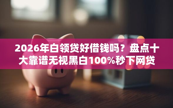 2026年白领贷好借钱吗？盘点十大靠谱无视黑白100%秒下网贷小额夜间口子