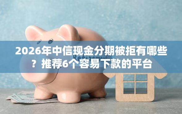 2026年中信现金分期被拒有哪些？推荐6个容易下款的平台