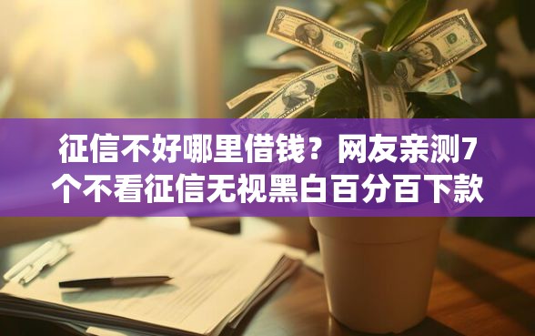 征信不好哪里借钱？网友亲测7个不看征信无视黑白百分百下款网贷app盘点