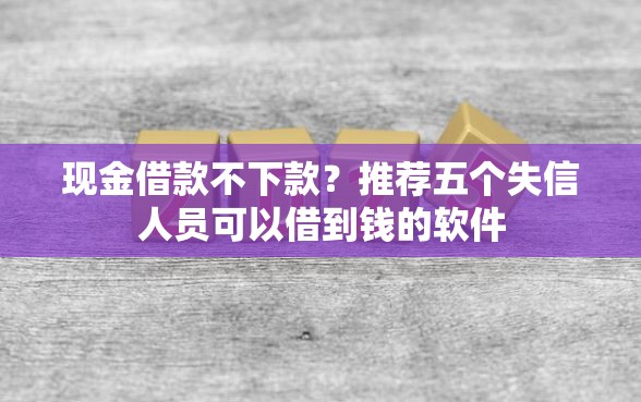 现金借款不下款？推荐五个失信人员可以借到钱的软件
