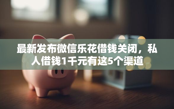 最新发布微信乐花借钱关闭，私人借钱1千元有这5个渠道