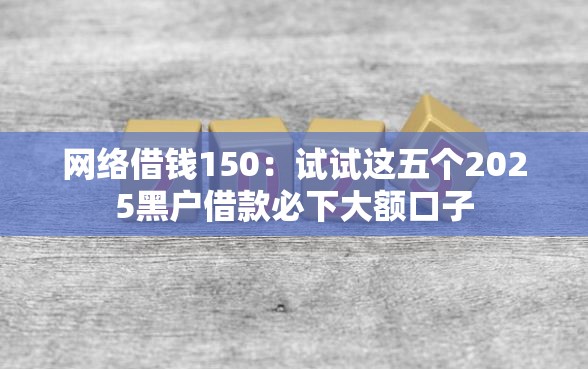 网络借钱150:试试这五个2025黑户借款必下大额口子 网络借钱150:试试这五个2025黑户借款必下大额口子