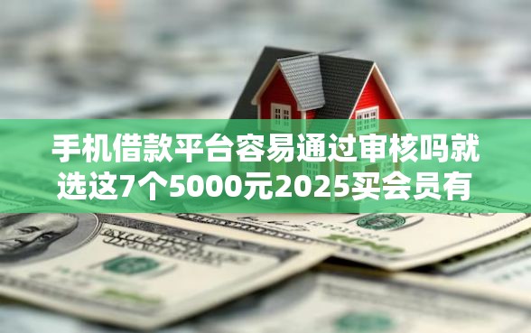 手机借款平台容易通过审核吗就选这7个5000元2025买会员有额度的口子